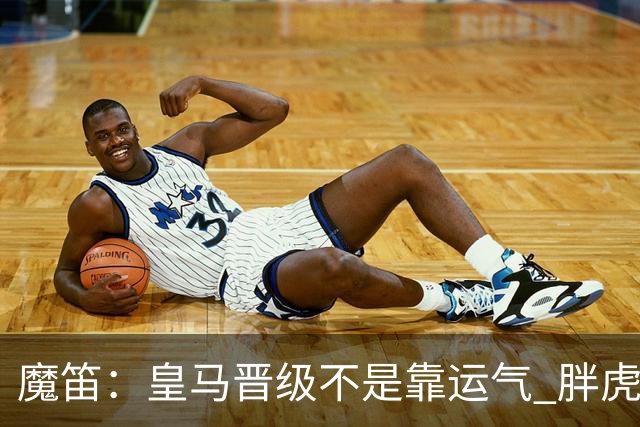 魔笛：皇马晋级不是靠运气 胖虎复出很关键